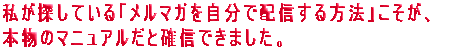 私が探している「メルマガを自分で配信する方法」こそが、本物のマニュアルだと確信できました。